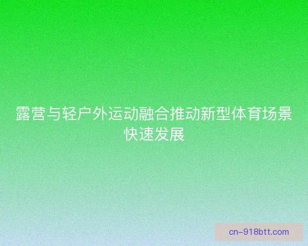 露营与轻户外运动融合推动新型体育场景快速发展