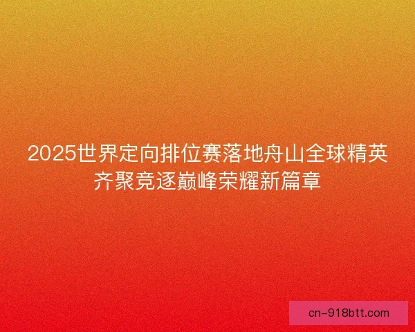 2025世界定向排位赛落地舟山全球精英齐聚竞逐巅峰荣耀新篇章