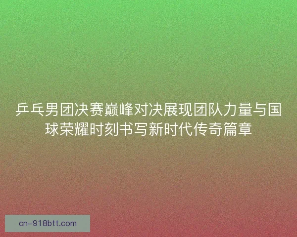乒乓男团决赛巅峰对决展现团队力量与国球荣耀时刻书写新时代传奇篇章